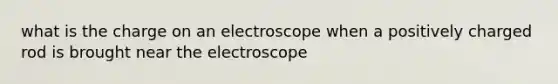 what is the charge on an electroscope when a positively charged rod is brought near the electroscope