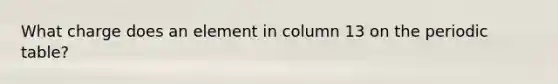 What charge does an element in column 13 on <a href='https://www.questionai.com/knowledge/kIrBULvFQz-the-periodic-table' class='anchor-knowledge'>the periodic table</a>?