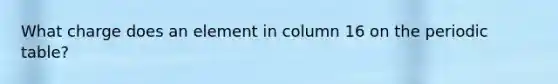 What charge does an element in column 16 on the periodic table?