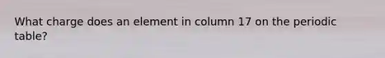 What charge does an element in column 17 on the periodic table?