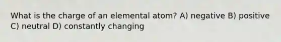 What is the charge of an elemental atom? A) negative B) positive C) neutral D) constantly changing