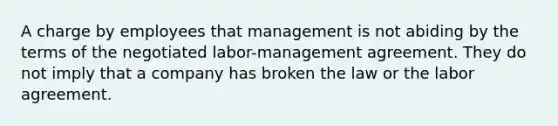 A charge by employees that management is not abiding by the terms of the negotiated labor-management agreement. They do not imply that a company has broken the law or the labor agreement.