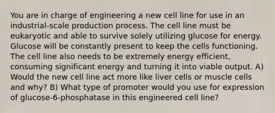 You are in charge of engineering a new cell line for use in an industrial-scale production process. The cell line must be eukaryotic and able to survive solely utilizing glucose for energy. Glucose will be constantly present to keep the cells functioning. The cell line also needs to be extremely energy efficient, consuming significant energy and turning it into viable output. A) Would the new cell line act more like liver cells or muscle cells and why? B) What type of promoter would you use for expression of glucose-6-phosphatase in this engineered cell line?