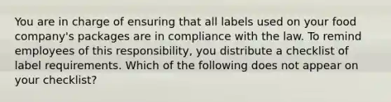 You are in charge of ensuring that all labels used on your food company's packages are in compliance with the law. To remind employees of this responsibility, you distribute a checklist of label requirements. Which of the following does not appear on your checklist?