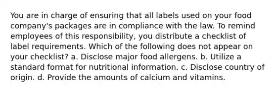 You are in charge of ensuring that all labels used on your food company's packages are in compliance with the law. To remind employees of this responsibility, you distribute a checklist of label requirements. Which of the following does not appear on your checklist? a. Disclose major food allergens. b. Utilize a standard format for nutritional information. c. Disclose country of origin. d. Provide the amounts of calcium and vitamins.