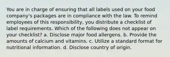 You are in charge of ensuring that all labels used on your food company's packages are in compliance with the law. To remind employees of this responsibility, you distribute a checklist of label requirements. Which of the following does not appear on your checklist? a. Disclose major food allergens. b. Provide the amounts of calcium and vitamins. c. Utilize a standard format for nutritional information. d. Disclose country of origin.