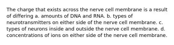 The charge that exists across the nerve cell membrane is a result of differing a. amounts of DNA and RNA. b. types of neurotransmitters on either side of the nerve cell membrane. c. types of neurons inside and outside the nerve cell membrane. d. concentrations of ions on either side of the nerve cell membrane.