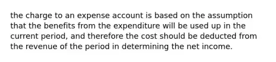 the charge to an expense account is based on the assumption that the benefits from the expenditure will be used up in the current period, and therefore the cost should be deducted from the revenue of the period in determining the net income.