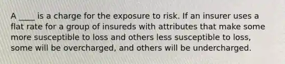 A ____ is a charge for the exposure to risk. If an insurer uses a flat rate for a group of insureds with attributes that make some more susceptible to loss and others less susceptible to loss, some will be overcharged, and others will be undercharged.