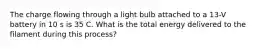 The charge flowing through a light bulb attached to a 13-V battery in 10 s is 35 C. What is the total energy delivered to the filament during this process?