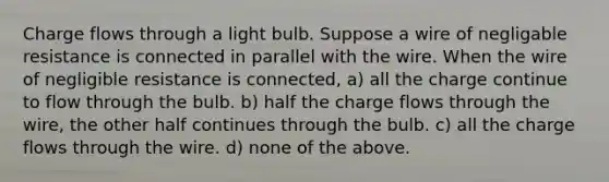 Charge flows through a light bulb. Suppose a wire of negligable resistance is connected in parallel with the wire. When the wire of negligible resistance is connected, a) all the charge continue to flow through the bulb. b) half the charge flows through the wire, the other half continues through the bulb. c) all the charge flows through the wire. d) none of the above.