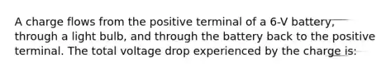 A charge flows from the positive terminal of a 6-V battery, through a light bulb, and through the battery back to the positive terminal. The total voltage drop experienced by the charge is: