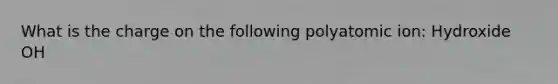 What is the charge on the following polyatomic ion: Hydroxide OH