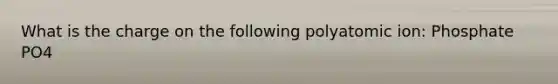 What is the charge on the following polyatomic ion: Phosphate PO4