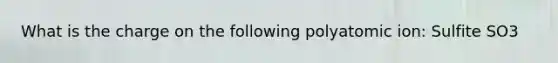 What is the charge on the following polyatomic ion: Sulfite SO3