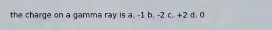 the charge on a gamma ray is a. -1 b. -2 c. +2 d. 0