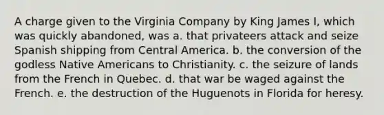 A charge given to the Virginia Company by King James I, which was quickly abandoned, was a. that privateers attack and seize Spanish shipping from Central America. b. the conversion of the godless Native Americans to Christianity. c. the seizure of lands from the French in Quebec. d. that war be waged against the French. e. the destruction of the Huguenots in Florida for heresy.