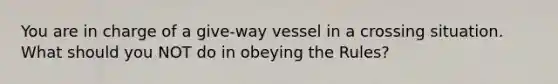 You are in charge of a give-way vessel in a crossing situation. What should you NOT do in obeying the Rules?