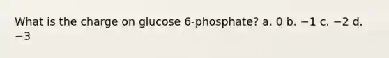 What is the charge on glucose 6-phosphate? a. 0 b. −1 c. −2 d. −3