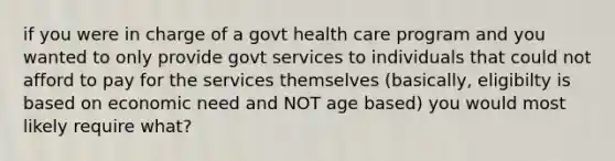 if you were in charge of a govt health care program and you wanted to only provide govt services to individuals that could not afford to pay for the services themselves (basically, eligibilty is based on economic need and NOT age based) you would most likely require what?