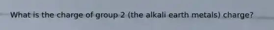 What is the charge of group 2 (the alkali earth metals) charge?