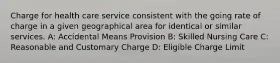 Charge for health care service consistent with the going rate of charge in a given geographical area for identical or similar services. A: Accidental Means Provision B: Skilled Nursing Care C: Reasonable and Customary Charge D: Eligible Charge Limit