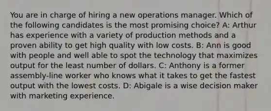 You are in charge of hiring a new operations manager. Which of the following candidates is the most promising choice? A: Arthur has experience with a variety of production methods and a proven ability to get high quality with low costs. B: Ann is good with people and well able to spot the technology that maximizes output for the least number of dollars. C: Anthony is a former assembly-line worker who knows what it takes to get the fastest output with the lowest costs. D: Abigale is a wise decision maker with marketing experience.