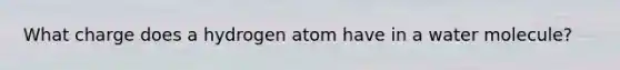 What charge does a hydrogen atom have in a water molecule?