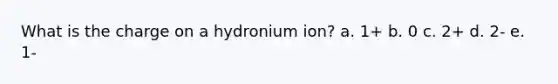 What is the charge on a hydronium ion? a. 1+ b. 0 c. 2+ d. 2- e. 1-