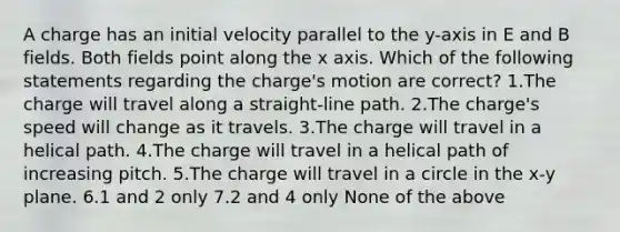 A charge has an initial velocity parallel to the y-axis in E and B fields. Both fields point along the x axis. Which of the following statements regarding the charge's motion are correct? 1.The charge will travel along a straight-line path. 2.The charge's speed will change as it travels. 3.The charge will travel in a helical path. 4.The charge will travel in a helical path of increasing pitch. 5.The charge will travel in a circle in the x-y plane. 6.1 and 2 only 7.2 and 4 only None of the above