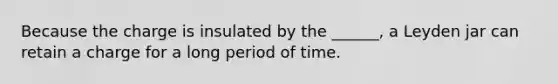 Because the charge is insulated by the ______, a Leyden jar can retain a charge for a long period of time.