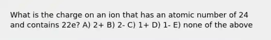 What is the charge on an ion that has an atomic number of 24 and contains 22e? A) 2+ B) 2- C) 1+ D) 1- E) none of the above