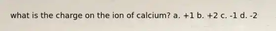 what is the charge on the ion of calcium? a. +1 b. +2 c. -1 d. -2