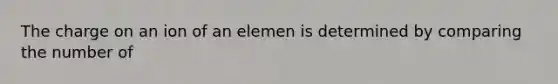 The charge on an ion of an elemen is determined by comparing the number of