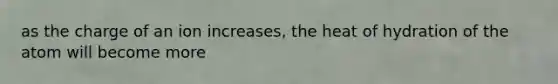 as the charge of an ion increases, the heat of hydration of the atom will become more