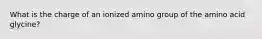 What is the charge of an ionized amino group of the amino acid glycine?