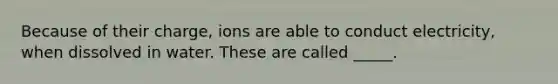 Because of their charge, ions are able to conduct electricity, when dissolved in water. These are called _____.