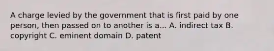 A charge levied by the government that is first paid by one person, then passed on to another is a... A. indirect tax B. copyright C. eminent domain D. patent