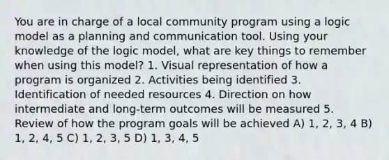 You are in charge of a local community program using a logic model as a planning and communication tool. Using your knowledge of the logic model, what are key things to remember when using this model? 1. Visual representation of how a program is organized 2. Activities being identified 3. Identification of needed resources 4. Direction on how intermediate and long-term outcomes will be measured 5. Review of how the program goals will be achieved A) 1, 2, 3, 4 B) 1, 2, 4, 5 C) 1, 2, 3, 5 D) 1, 3, 4, 5