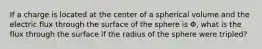 If a charge is located at the center of a spherical volume and the electric flux through the surface of the sphere is Φ, what is the flux through the surface if the radius of the sphere were tripled?