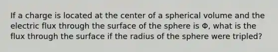 If a charge is located at the center of a spherical volume and the electric flux through the surface of the sphere is Φ, what is the flux through the surface if the radius of the sphere were tripled?