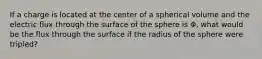 If a charge is located at the center of a spherical volume and the electric flux through the surface of the sphere is Φ, what would be the flux through the surface if the radius of the sphere were tripled?