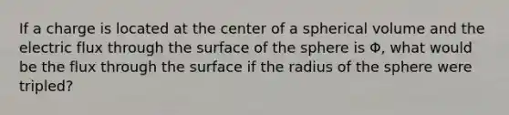 If a charge is located at the center of a spherical volume and the electric flux through the surface of the sphere is Φ, what would be the flux through the surface if the radius of the sphere were tripled?