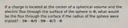 If a charge is located at the center of a spherical volume and the electric flux through the surface of the sphere is Φ, what would be the flux through the surface if the radius of the sphere were tripled? - 3Φ - Φ/9 - 9Φ - Φ/3 - Φ