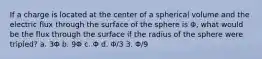 If a charge is located at the center of a spherical volume and the electric flux through the surface of the sphere is Φ, what would be the flux through the surface if the radius of the sphere were tripled? a. 3Φ b. 9Φ c. Φ d. Φ/3 3. Φ/9