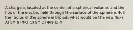 A charge is located at the center of a spherical volume, and the flux of the electric field through the surface of the sphere is Φ. If the radius of the sphere is tripled, what would be the new flux? A) 3Φ B) Φ/3 C) 9Φ D) Φ/9 E) Φ