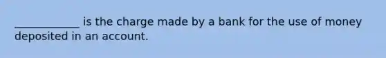 ____________ is the charge made by a bank for the use of money deposited in an account.