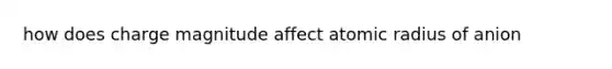 how does charge magnitude affect atomic radius of anion