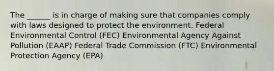 The ______ is in charge of making sure that companies comply with laws designed to protect the environment. Federal Environmental Control (FEC) Environmental Agency Against Pollution (EAAP) Federal Trade Commission (FTC) Environmental Protection Agency (EPA)