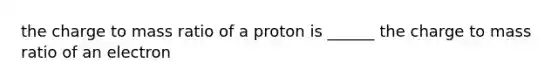 the charge to mass ratio of a proton is ______ the charge to mass ratio of an electron